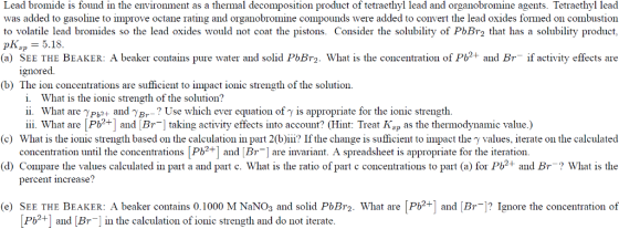 Lead bromide is found in the environment as a thermal decomposition product of tetraethyl lead and organobromine agents. Tetraethyl lead was added to gasoline to improve octane rating and organobromine compounds were added to convert the lead oxides formed on combustion to volatile lead bromides so the lead oxides would not coat the pistons. Consider the solubility of PbBr2 that has a solubility product pksp = 5.18. (a) SEE THE BEAKER: A beaker contains pure water and solid PbBr2. What is the concentration of P+ and Br if activity effects are ıgnored. (b) The ion concentrations are sufficient to impact ionic strength of the solution. i. What is the ionic strength of the solution? ii. What are γ Pb2+ and γBr. Use which ever equation of γ is appropriate for the ionic strength. (c) What is the ionic strength based on the calculation part 2(b)ii? If the change is sufficient to impact the γ values, iterate on the calculated (d) Compare the values calculated in part a and part c. What is the ratio of part c concentrations to part (a) for Piand Br What is the (e) SEE THE BEAKER: A beaker contains 0.1000 M NaNOs and solid PbBr2. What are [Pb2+ and [B? Ignore the concentration of iii What are [Pb+ and [Br taking activity effects into account? (Hint: Treat Ksp as the thermodynamic value.) concentration until the concentrations [Pb2+]and [Br are invariant. A spreadsheet is appropriate for the iteration. percent increase? Pb2+ and [Br] in the calculation of ionic strength and do not iterate.