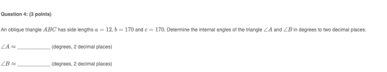 Question 4: (3 points) An oblique triangle ABC has side lengths a = 12, b= 170 and c= 170. Determine the internal angles of t