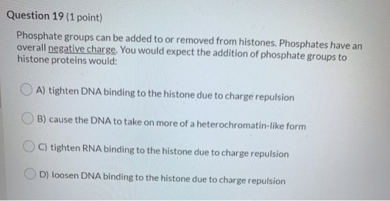 Question 19 (1 point) Phosphate groups can be added to or removed from histones. Phosphates have an overall negative charge.