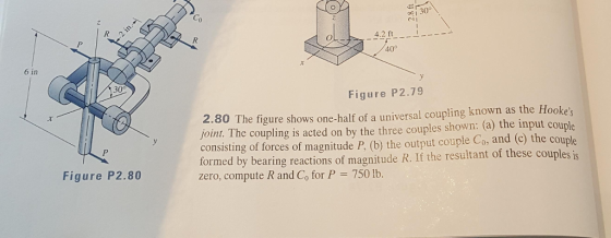 Co 4.2 ft 40° 6 in 30° Figure P2.79 2.80 The figure shows one-half of a universal coupling known as the Hookes joint. The coupling is acted on by the three couples shown: (a) the input couple consisting of forces of magnitude P, (b) the output couple Co, and (c) the cou formed by bearing reactions of magnitude R. If the resultant of these couples is zero, compute R and Co for P 750 lb. Figure P2.80