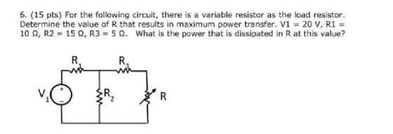 6. (15 pts) For the following circuit, there is a variable resistor as the load resistor. Determine the value of R that results in maximum power transfer. V1 = 20 V, R1 = 10 Ω, R2 15 Ω, R3 5 Ω, what is the power that is dissipated in R at this value?