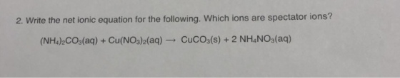 2. Write the net ionic equation for the following. Which ions are spectator ions? (NH4)2CO3(aq) + Cu(NO3)2(aq) → CuC03(s) + 2 NH4NOg(aq)