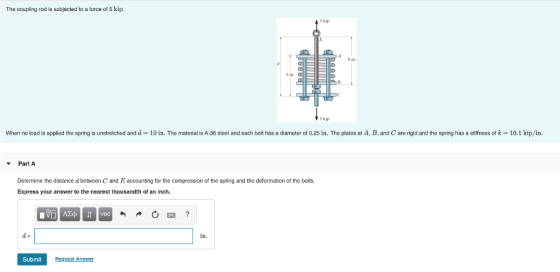 The coupling rod is subjected to a force of 5 kip. ԵԵԵԵԵ When no load is applied the spring is unstretched and d= 10 in. The