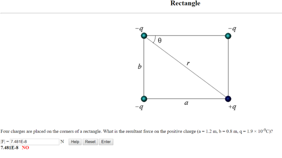 Rectangl<e 4 Four charges are placed on the corners of a rectangle. What is the resultant force on the positive charge (a 1.2 m, b-0.8 m, q-1.9x 10-9C)? FI-7.481E-8 7.481E-8 NO N HelpReset Enter