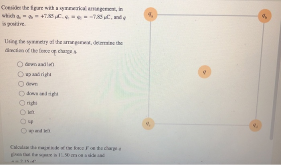 Consider the figure with a symmetrical arrangement, in which qa -+7.85 HC, a--785 C, and q is positive. gh Using the symmetry of the arrangement, determine the direction of the force on charge q O down and left O up and right O down O down and right O right O left 0 up O up and left Calculate the magnitude of the force F on the charge given that the square is 11.50 cm on a side and