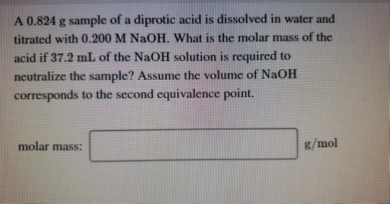 A 0.824 g sample of a diprotic acid is dissolved in water and titrated with 0.200 M NaOH. What is the molar mass of the acid