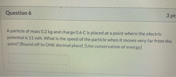 Question 6 3 pts A particle of mass 0.2 kg and charge 0.6 C is placed at a point where the electric potential is 11 volt. Wha