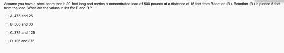 Assume you have a steel beam that is 20 feet long and carries a concentrated load of 500 pounds at a distance of 15 feet from