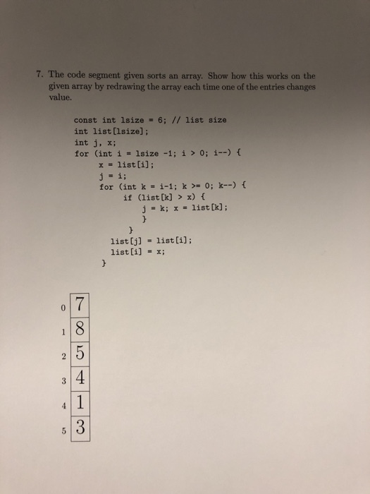 7. The code segment given sorts an array. Show how this works on the given array by redrawing the array each time one of the entries changes value. const int Isize·6; // list size int list [lsize]; int j, x; for (int i = !size-1; i > 0; i-) { x = list [i]; ji; for (int k = i-1 ; k >= 0; k-) { if (list [k] > x) f j -k; x = list(k); list [j] list [i] list [i]; = x;