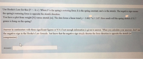 s Law for this (F--ks): Where F is the springs restoring force; k is the spring constant; and s is the stretch. The negative sign means the springs restoring force is opposite the stretch direction. You have a plot from weight IN] versus stretch [m). The data forms a linear trend y 3.662x+1,67. How much will the spring stretch if 51.7 grams is hung on the spring? Answer in centimeters with three significant figures or N/A if not enough information is given to answer. When you calculate your ansswer, dont use the negative sign in the Hookes Law formula. Just know that the negative sign simply denotes the force direction is opposite the stretch (or compression) Answer