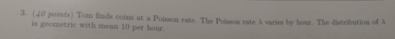 3. (40 points) Tom finds coins at a Poisson rate. The Poisson rate A varies by hour. The distribution of X is geometric with
