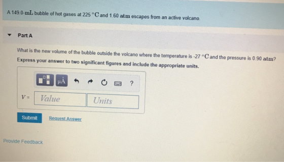 A 149.0-mL bubble of hot gases at 225 °Cand 1.60 atm escapes from an active volcano Part A What is the new volume of the bubb
