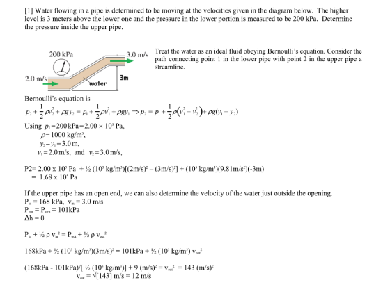 [1] Water flowing in a pipe is determined to be moving at the velocities given in the diagram below. The higher level is 3 meters above the lower one and the pressure in the lower portion is measured to be 200 kPa. Determine the pressure inside the upper pipe Treat the water as an ideal fluid obeying Bernoullis equation. Consider the path connecting poin in the lower pipe with point 2 in the upper pipe a streamline 200 kPa 2.0 m/s ater Bernoullis equation is Using p-200 kPa-2.00 × 105 Pa. p 1000 kg/m*, y-y,-3.0m, v,-2.0m/s, and v,-3.0m/s, P2- 2.00 x 105 Pa (10 kg/m)[(2m/s)2 - (3m/s)] +(10 kg/m(9.81m/s)(-3m) - 1.68 x 105 Pa If the upper pipe has an open end, we can also determine the velocity of the water just outside the opening Pin = 168 kPa, v.-3.0 m/s Pour = Parm-10 1 kPa 168kPa + ½ ( 10, kg/m)(3m/s)-101 kPa ÷ ½ (10 kg/m) w (168kPa-101 kPa)/1% (10 kg/m)] + 9 (m/s)-vout2-143 (m/s) Vout [143] m/s = 12 m/s