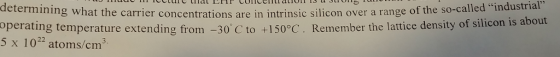 determining what the carrier concentrations are in intrinsie silicon over a range of the so-called ndustrial range of the so-called industrial operating temperature extending from -30 C to +150°C. Remember the lattice density of s 5 x 1022 atoms/cm