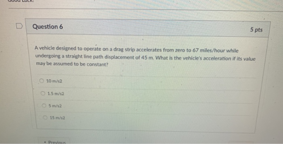 D Question 6 5 pts A vehicle designed to operate on a drag strip accelerates from zero to 67 miles/hour while undergoing a straight line path displacement of 45 m. What is the vehicles acceleration if its value may be assumed to be constant? o 10m/s2 O 1.5 m/s2 5 m/s2 O15 m/s2 * Previous
