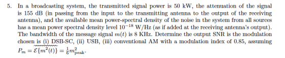 In a broadcasting system, the transmitted signal power is 50 kW, the attenuation of the signal is 155 dB (in passing from the input to the transmitting antenna to the output of the receiving antenna), and the available mean power-spectral density of the noise in the system from all sources has a mean power spectral density level 10-18 W/Hz (as if added at the receiving antennas output). The bandwidth of the message signal m(t) is 8 KHz. Determine the output SNR is the modulation chosen is (i) DSB-SC, (ii) USB, (ii) conventional AM with a modulation index of 0.85, assuming 5. 2 6 pe
