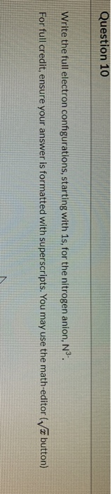 Question 10 Write the full electron configurations, starting with 1s, for the nitrogen anion, Nº. For full credit, ensure you