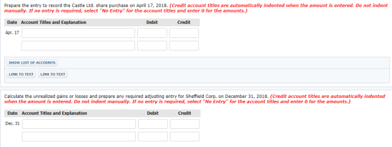 Prepare the entry to record the Castle Ltd. share purchase on April 17, 2018. (Credit account titles are automatically indented when the amount is entered. Do not indent manually. If no entry is required, select No Entry for the account titles and enter 0 for the amounts.) Date Account Titles and Explanation Debit Credit Apr. 17 SHOW LIST OF ACCOUNTS LINK TO TEXT LINK TO TEXT Calculate the unrealized gains or losses and prepare any required adjusting entry for Sheffield Corp. on December 31, 2018. (Credit account titles are automatically indented when the amount is entered. Do not indent manually. If no entry is required, select No Entry for the account titles and enter 0 for the amounts.) Date Account Titles and Explanation Credit Dec. 31