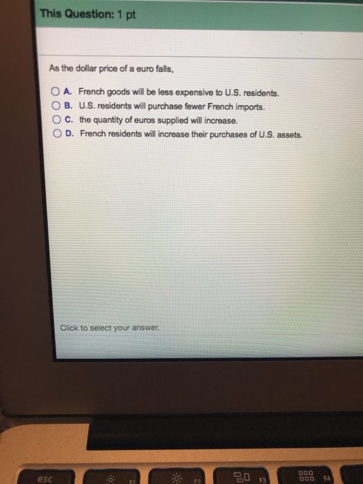 This Question: 1 pt As the dollar price of a euro falls, A. French goods will be less expensive to U.S. residents. O B. U.S. residents will purchase fewer French imports. O C. the quantity of euros supplied will increase. 0 D. French residents will increase their purchases of U.S. assets. Click to select your answer esc OU F3