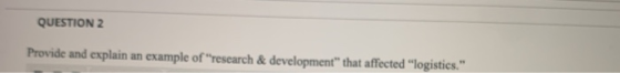 QUESTION 2 Provide and explain an example of research & development that affected logistics.