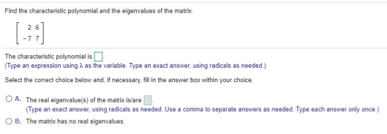 Find the characteristic polynomial and the eigenvalues of the matrix. 26 -7 7 The characteristic polynomial is (Type an expre