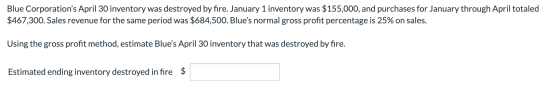Blue Corporations April 30 inventory was destroyed by fire. January 1 inventory was $155,000, and purchases for January thro