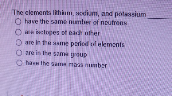 The elements lithium, sodium, and potassium O have the same number of neutrons are isotopes of each other are in the same per