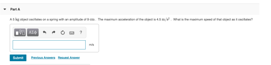Part A A 5 kg object oscillates on a spring with an amplitude of 9 cm. The maximum acceleration of the object is 4.5 m/s². Wh