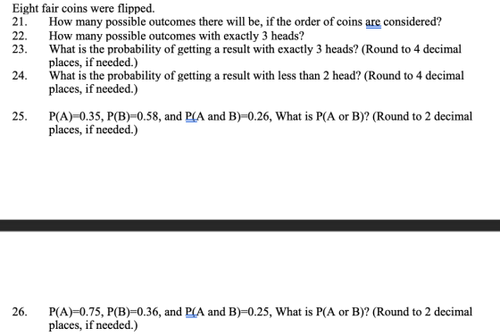 Eight fair coins were flipped. 21. How many possible outcomes there will be, if the order of coins are considered? 22. How many possible outcomes with exactly 3 heads? 23. What is the probability of getting a result with exactly 3 heads? (Round to 4 decimal places, if needed.) What is the probability of getting a result with less than 2 head? (Round to 4 decimal places, if needed.) 24. 25. P(A)-0.35, P(B)-0.58, and P(A and B)-0.26, What is P(A or B)? (Round to 2 decimal places, if needed.) 26. P(A) 0.75, P(B)-0.36, and PCA and B)-0.25, What is P(A or B)? (Round to 2 decimal places, if needed.)