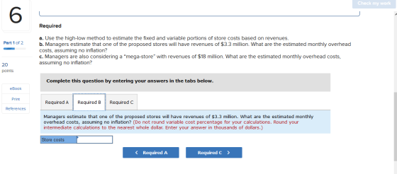 Check my work Required Part 1 of 2 a. Use the high-low method to estimate the fixed and variable portions of store costs base