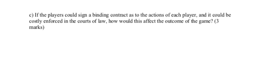 c) If the players could sign a binding contract as to the actions of each player, and it could be costly enforced in the cour