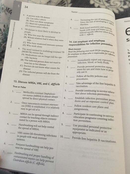 34 Name 4. A person with TB disease (A) Can infect others (B) Does not show symptoms (C) Must eat a pureed diet (D) Cannot infect others -Increasing the use of lower the risk of developing h hands with soap and water an sidered equally effective 9. Both hand sanitizers and 5. TB disease is more likely to develop in people (A) Who live near the mountains (B) Whose relatives had it when they were Si mune systemsresponsibilities for infection prevent resistant TB Read the followning and mark ER for employe, 14. List em employer and employee ntion kids (C) Who have weakened (D) Who work alone systems Short Answer for employee to show who is responsible for in O EE 1. 2. Provide personal protective equip fo 6. The word resistant in TB (MDR-TB) means that (A) Medications can no longer kill the spe Immediately report any exposure to infection, blood, or body fluids. (B) The infected person does not want to (C) Doctors do not know what causes the (D) The infected person will die from the cific bacteria treat his or her disease disease ment for use and train how to pron erly use it 3. Follow all facility policies and procedures. 13. Discuss MRSA, VRE, and C. difficile True or False S MRSA, VRE, and C. difficile Take advantage of the free hepatitis vaccination. Provide continuing in-service educa- tion about infection prevention. Establish infection prevention proce dures and an exposure control plan. 5. - cus aureus (MRSA) is almost always 6 spread by direct physical contact Once vancomycin-resistant enterocac. 7.Follow resident care plans and assignments. Participate in continuing in-service education programs covering infec- tion prevention. cus (VRE) is established, it is relatively easy to get rid of it. MRSA can be spread through indirect 8. -_ 3. contact by touching objects contami- nated by a person with MRSA Use provided personal protective equipment as indicated or as appropriate. provide free hepatitis B vaccinations. 9.-- 4. Handwashing will not help control , the s the spread of MRSA. VRE causes life-threatening infections in people with weak immune systems. 5.-- 10.-- 6. Frequent handwashing can help pre vent the spread of VRE Handwashing and proper handling of 7, contaminated wastes can help prevent Clostridium dificile (C.dificile