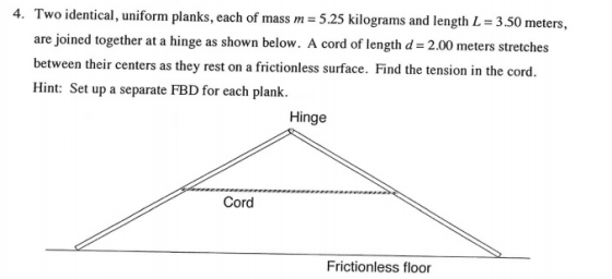 4. Two identical, uniform planks, each of mass m - 5.25 kilograms and length L 3.50 meters, are joined together at a hinge as shown below. A cord of length d 2.00 meters stretches between their centers as they rest on a frictionless surface. Find the tension in the cord. Hint: Set up a separate FBD for each plank Hinge Cord Frictionless floor