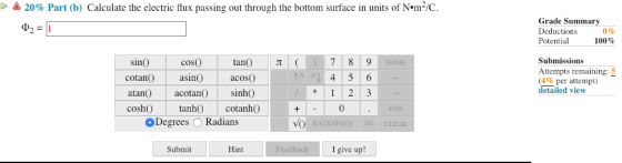 20% Part (b) Calculate the electric flux passing out through the bottom surface in units of N.m2/c. Grade Summary Deductions Potential 100% 0% coso tan 7 89 4 5 6 Submissions sin0 cotan asi acosO atan acotan sinh coshO tanhO cotanho+ Attempts remaining: 5 (4% per attempt) detailed view 0 Degrees ORadians Submit Hint I give up!