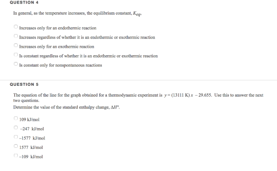 QUESTION 4 In general, as the temperature increases, the equilibrium constant, Kea -1 Increases only for an endothermic reaction Increases regardless of whether it is an endothermic or exothermic reaction Increases only for an exothermic reaction Is constant regardless of whether it is an endothermic or exothermic reaction Is constant only for nonspontancous reactions QUESTION 5 The equation of the line for the graph obtained for a thermodynamic experiment is y= (13111 K)x-29.655. Use this to answer the next two questions Determine the value of the standard enthalpy change, ΔH. 109 kJ/mol -247 kJ/mol -1577 kJ/mol 1577 kJ/mol -109 kJ/mol