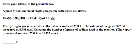 Enter your answer in the provided box. A piece of sodium metal reacts completely with water as follows: 2Na(s) + 2H20()*2NaOH(aq) + H2g) The hydrogen gas generated is collected over water at 27.0°C. The volume of the gas is 397 mL measured at 0.981 atm. Calculate the number of grams of sodium used in the reaction. (The vapor pressure of water at 27.0°C 0.0352 atm.)