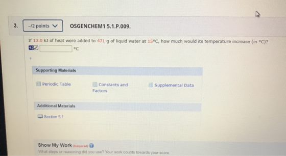 3. -12 points v OSGENCHEM1 5.1.P.009. If 13.0 kJ of heat were added to 471 g of liquid water at 15°C, how much would its temp