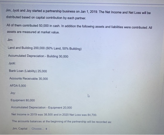 Jim, Jyoti and Joy started a partnership business on Jan 1, 2019. The Net Income and Net Loss will be distributed based on ca