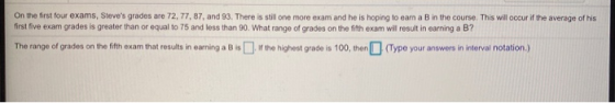 On the first four exams, Steves grades are 72, 77, 87, and 93. There is still one more exam and he is hoping to earn a B in