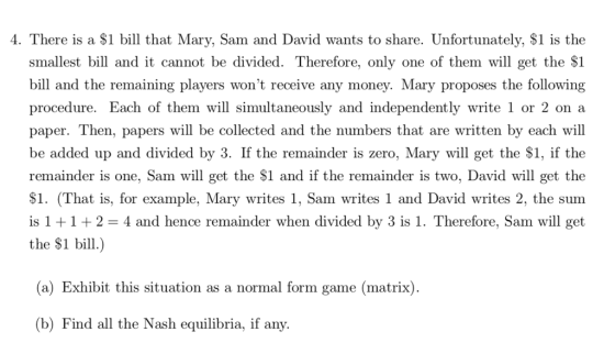 4. There is a $1 bill that Mary, Sam and David wants to share. Unfortunately, $1 is the smallest bill and it cannot be divided. Therefore, only one of them will get the $1 bill and the remaining players wont receive any money. Mary proposes the following procedure. Each of them will simultaneously and independently write 1 or 2 on:a paper. Then, papers will be collected and the numbers that are written by each will be added up and divided by 3. If the remainder is zero, Mary will get the $1, if the remainder is one, Sam will get the $1 and if the remainder is two, David will get the $1. (That is, for example, Mary writes 1, Sam writes 1 and David writes 2, the sum is 1 +1+2- 4 and hence remainder when divided by 3 is 1. Therefore, Sam will get the $1 bill.) (a) Exhibit this situation as a normal form game (matrix) (b) Find all the Nash equilibria, if any