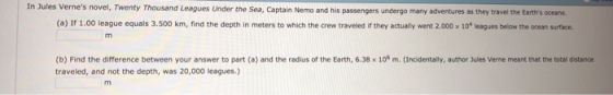 Vernes novel, Twenty Thousand Leagues Under the Sea, Captain Nemo and his passengers undergo many adventures as they travel the Earths oceans (a) If 1.00 league equals 3.500 km, find the depth in meters to which the crew traveled if they actually went 2.000 x 10+ leagues below the ocean surface. (b) Find the difference between your answer to part (a) and the radius of the Earth, 6.38 x 106 m. (Incidentally, author Jules Verne meant that the total distance traveled, and not the depth, was 20,000 leagues