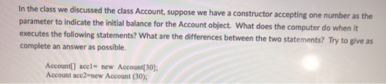 In the class we discussed the class Account, suppose we have a constructor accepting one number as the parameter to indicate