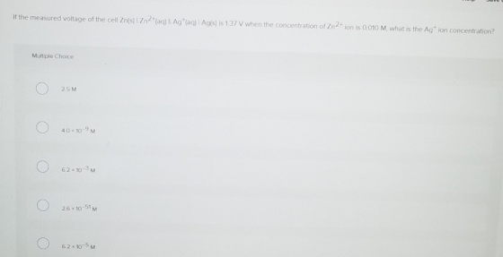 If the measured voltage of the cell Zns) 1Zn2(aqi)ll Ag (ag) Agis) is 1.37 V when the concentration of Zn2 ion is 001M, what is the Agt ion concentration? Multiple Choice 2.5 M 40 10-9 M 6.2 x 10-3 M 26 10 51M 62×10-5 M