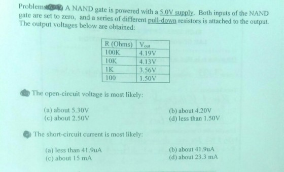 Problem A NAND gate is powered with a 5.0V supply. Both inputs of the NAND gate are set to zero, and a series of different pull-down resistors is attached to the output. The output voltages below are obtained: R (Ohms) Vou 100K 10K 1 K 100 4.19V 4.13V 3.56V 1.50V The open-circuit voltage is most likely: (a) about 5.30V (c) about 2.50V (b) about 4.20V (d) less than 1.50V The short-circuit current is most likely: (a) less than 41.9uA (c) about 15 mA (b) about 41.9uA (d) about 23.3 mA