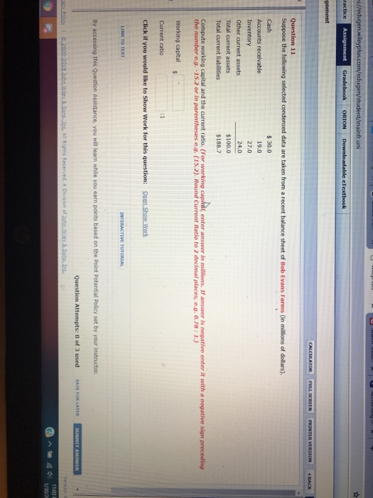m/eduge fr.uni gnment Question 11 Suppose the following selected condensed data are taken from a recent balance sheet of Bob Evans Farms (in millions of dollars) Accounts receivable Inventory Other current assets Total current assets Total current liabilities $30.0 19.0 27.0 24.0 $100.0 Compute workding capital and the current ratio. (For working caphisi, enter answer in milions. If ansver is negative enter it with a negative sign preceding the number e.g.-15.2 or in parentheses e.g. (15.2). Round Current Ratio to 2 decimal places, e.g. o.78:1.) Working capital Current ratio Click if you would like to Show Work for this question: Open Show Wonk LINK TO TEXT INTERACTIVE TUTORIAL By accessing this Question Assistance, you will learn while you earn points based on the Point Potential Policy set by your instructor of