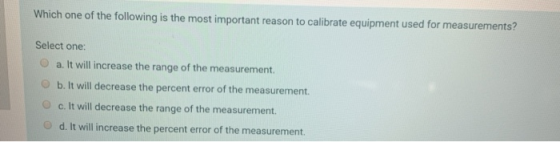 Which one of the following is the most important reason to calibrate equipment used for measurements? Select one: a. It will