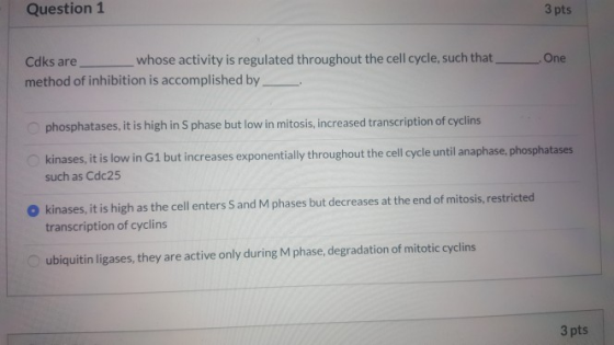 Question 1 3 pts One Cdks are _whose activity is regulated throughout the cell cycle, such that! method of inhibition is acco