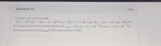 Question 16 4 pts Consider a pn-junction with NA = 10cm 3, No = 5 x 1015 cm-3,W, = 7 x 10 cm, W, - 3.5 x 10 cm. What is the c