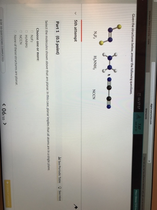 7.67 13 Given the structures answer the following questions. N,F2 H,NNH2 NCCN v5th attempt hi See Periodic Table See Hint Part 1 (0.5 point) Select the molecules shown above that are planar.In this case, planar implies that all atoms are in a single plane. Choose one or more: □ N2F2 □ H2NNH2 □ NCCN None of these structures are planar. 06/10