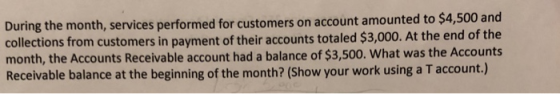 During the month, services performed for customers on account amounted to $4,500 and collections from customers in payment of their accounts totaled $3,000. At the end of the month, the Accounts Receivable account had a balance of $3,500. What was the Accounts Receivable balance at the beginning of the month? (Show your work using a T account.)